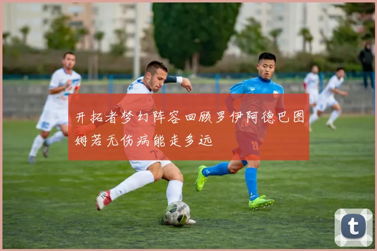开拓者梦幻阵容回顾罗伊阿德巴图姆若无伤病能走多远