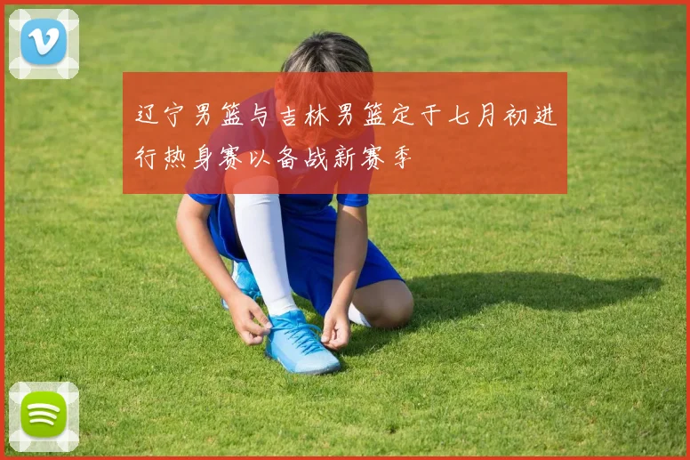 辽宁男篮与吉林男篮定于七月初进行热身赛以备战新赛季