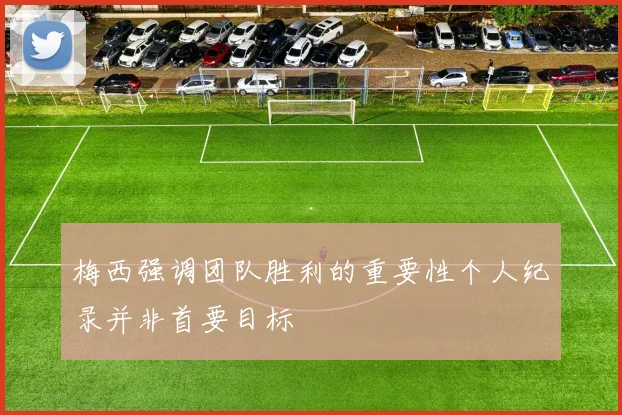 梅西强调团队胜利的重要性个人纪录并非首要目标