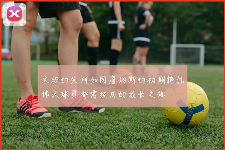 文班的失利如同詹姆斯的初期挣扎伟大球员都需经历的成长之路