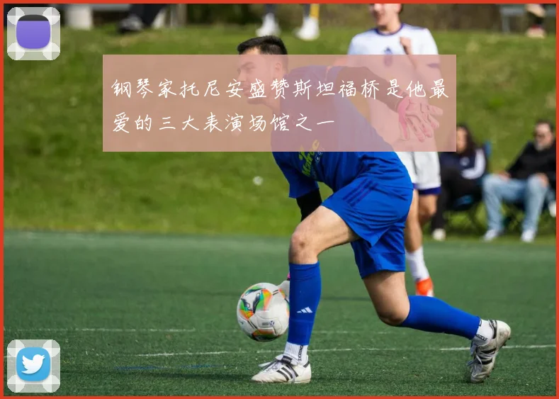 钢琴家托尼安盛赞斯坦福桥是他最爱的三大表演场馆之一
