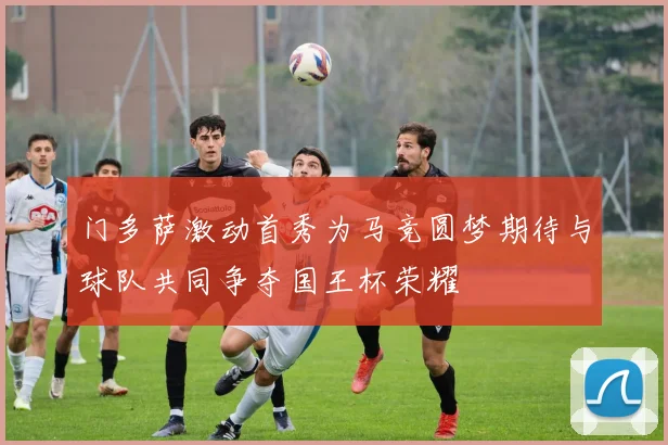 门多萨激动首秀为马竞圆梦期待与球队共同争夺国王杯荣耀