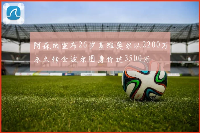 阿森纳宣布26岁基维奥尔以2200万永久转会波尔图身价达3500万