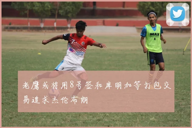 老鹰或将用8号签和库明加等打包交易追求杰伦布朗