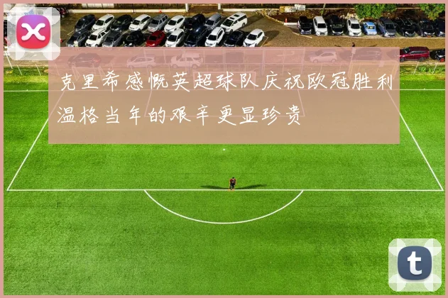 克里希感慨英超球队庆祝欧冠胜利温格当年的艰辛更显珍贵