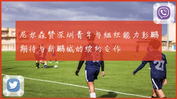 尼尔森赞深圳青年与组织能力彭鹏期待与新鹏城的续约合作