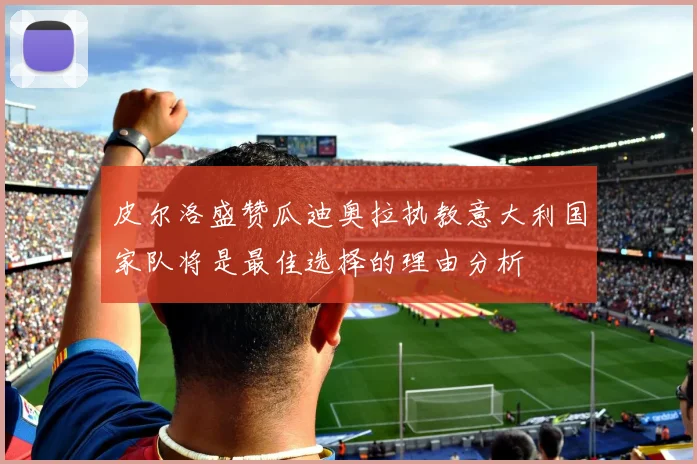 皮尔洛盛赞瓜迪奥拉执教意大利国家队将是最佳选择的理由分析