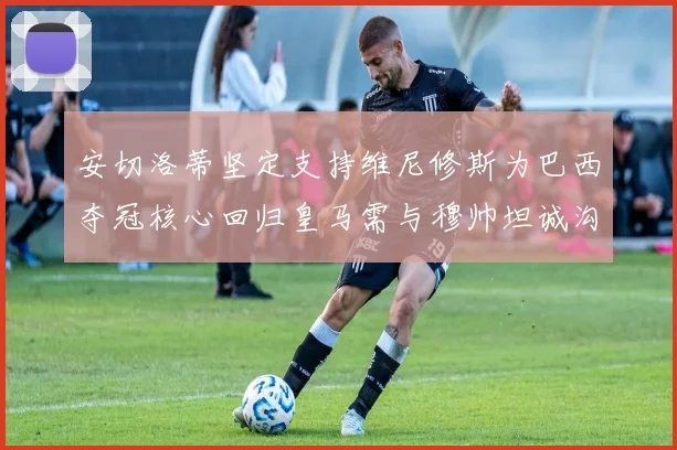 安切洛蒂坚定支持维尼修斯为巴西夺冠核心回归皇马需与穆帅坦诚沟通
