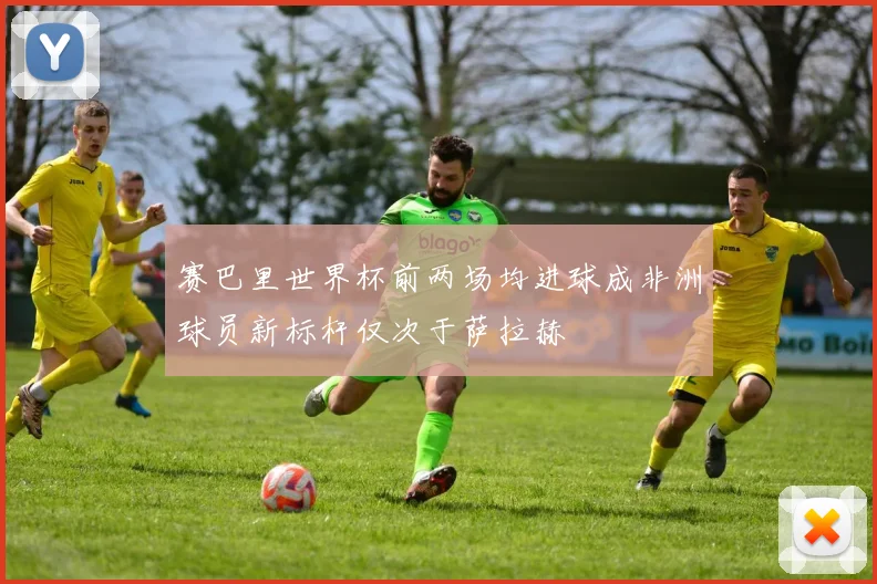 赛巴里世界杯前两场均进球成非洲球员新标杆仅次于萨拉赫