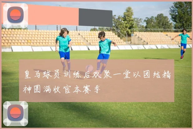 皇马球员训练后欢聚一堂以团结精神圆满收官本赛季