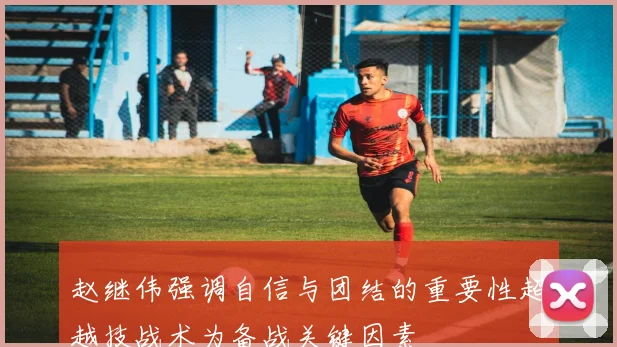 赵继伟强调自信与团结的重要性超越技战术为备战关键因素