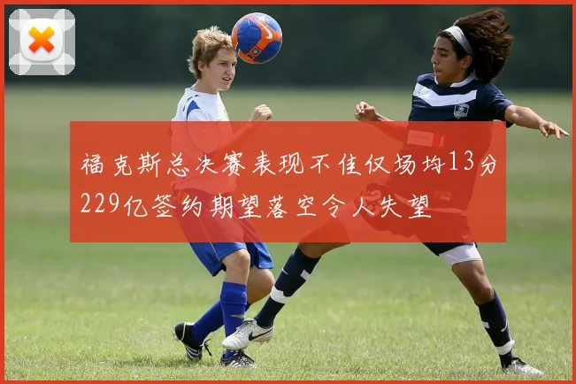 福克斯总决赛表现不佳仅场均13分229亿签约期望落空令人失望