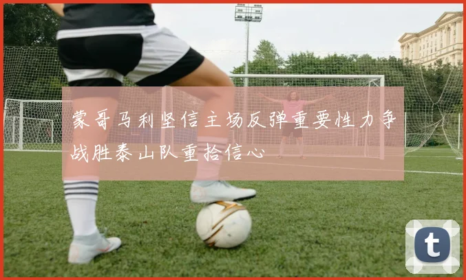 蒙哥马利坚信主场反弹重要性力争战胜泰山队重拾信心