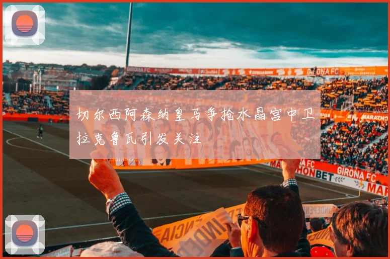 切尔西阿森纳皇马争抢水晶宫中卫拉克鲁瓦引发关注