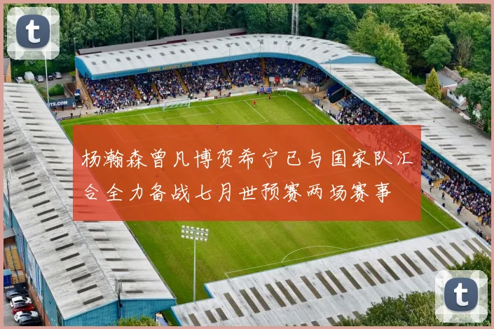 杨瀚森曾凡博贺希宁已与国家队汇合全力备战七月世预赛两场赛事