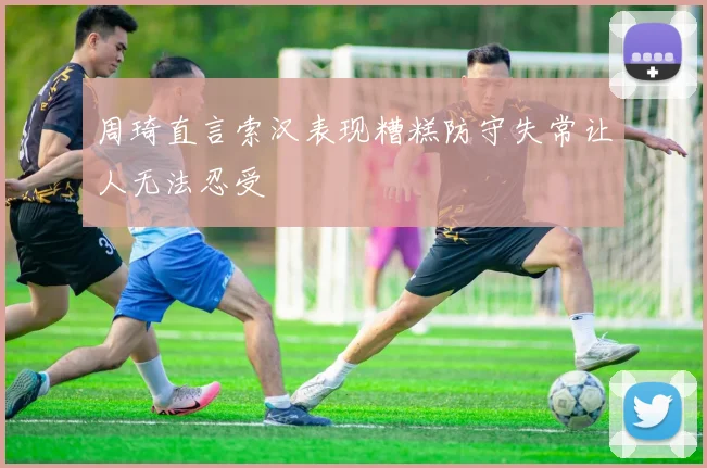 周琦直言索汉表现糟糕防守失常让人无法忍受