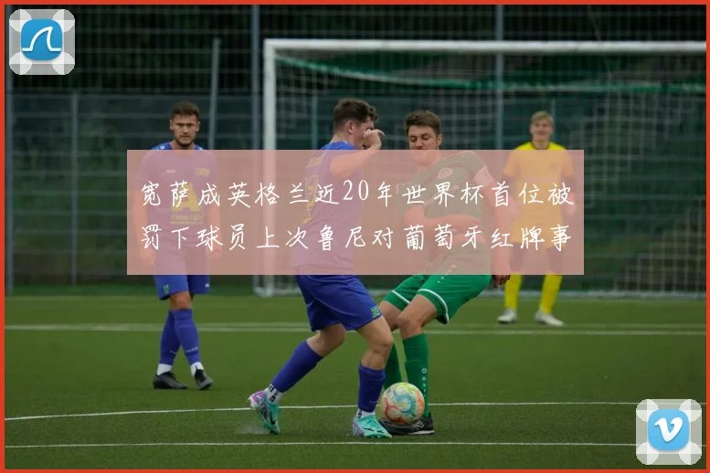 宽萨成英格兰近20年世界杯首位被罚下球员上次鲁尼对葡萄牙红牌事件回顾