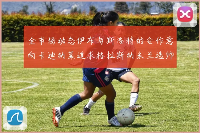 全市场动态伊布与斯洛特的合作意向卡迪纳莱追求格拉斯纳米兰选帅困境加剧