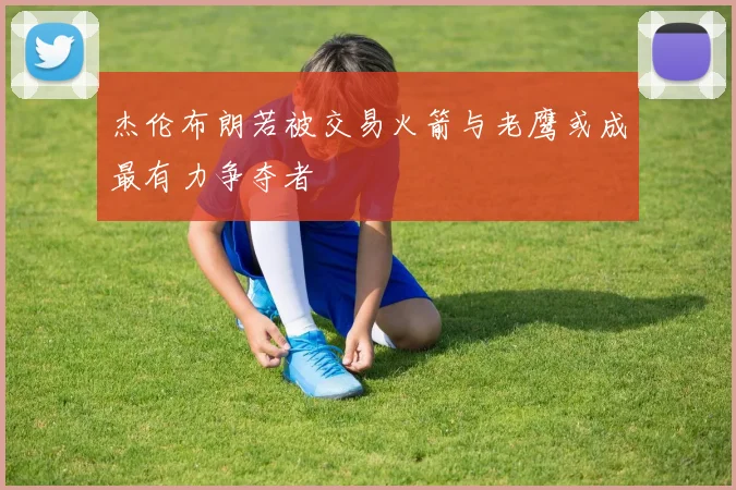 杰伦布朗若被交易火箭与老鹰或成最有力争夺者