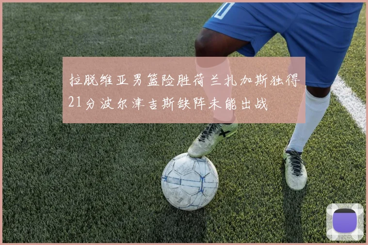 拉脱维亚男篮险胜荷兰扎加斯独得21分波尔津吉斯缺阵未能出战