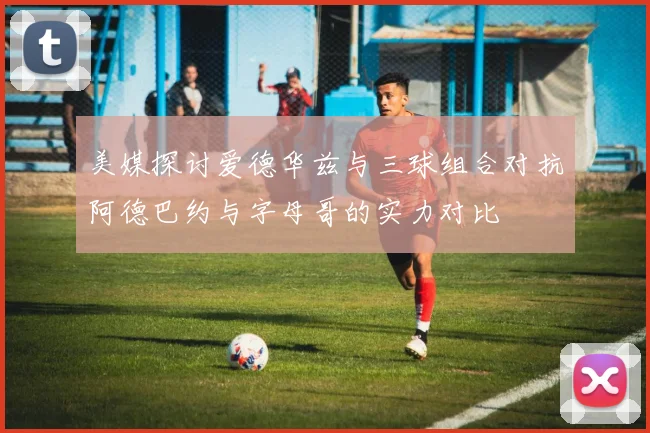 美媒探讨爱德华兹与三球组合对抗阿德巴约与字母哥的实力对比