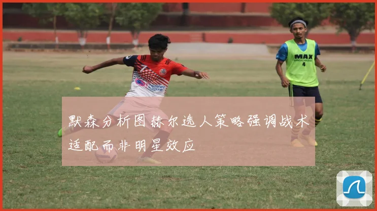 默森分析图赫尔选人策略强调战术适配而非明星效应