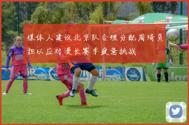 媒体人建议北京队合理分配周琦负担以应对漫长赛季疲惫挑战