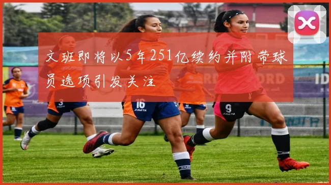 文班即将以5年251亿续约并附带球员选项引发关注