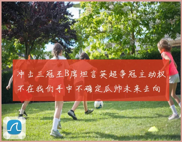 冲击三冠王B席坦言英超争冠主动权不在我们手中不确定瓜帅未来去向