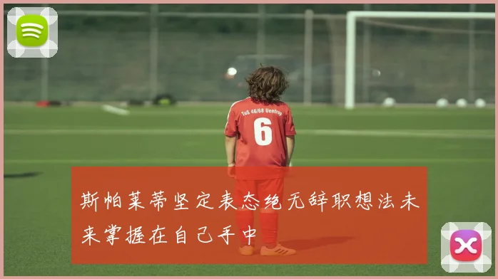 斯帕莱蒂坚定表态绝无辞职想法未来掌握在自己手中