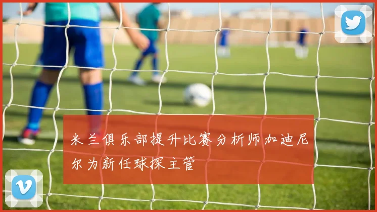 米兰俱乐部提升比赛分析师加迪尼尔为新任球探主管